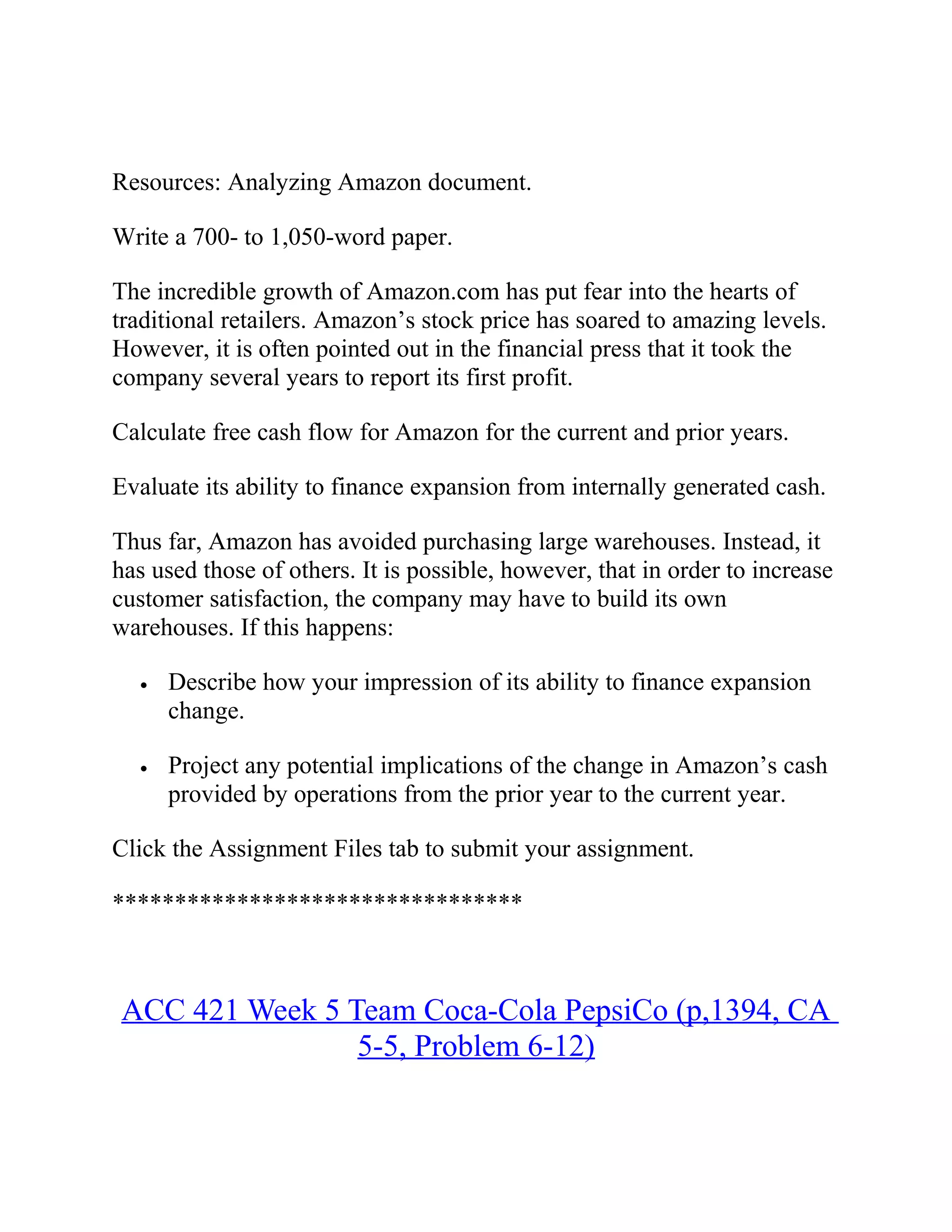 Resources: Analyzing Amazon document.
Write a 700- to 1,050-word paper.
The incredible growth of Amazon.com has put fear into the hearts of
traditional retailers. Amazon’s stock price has soared to amazing levels.
However, it is often pointed out in the financial press that it took the
company several years to report its first profit.
Calculate free cash flow for Amazon for the current and prior years.
Evaluate its ability to finance expansion from internally generated cash.
Thus far, Amazon has avoided purchasing large warehouses. Instead, it
has used those of others. It is possible, however, that in order to increase
customer satisfaction, the company may have to build its own
warehouses. If this happens:
• Describe how your impression of its ability to finance expansion
change.
• Project any potential implications of the change in Amazon’s cash
provided by operations from the prior year to the current year.
Click the Assignment Files tab to submit your assignment.
*********************************
ACC 421 Week 5 Team Coca-Cola PepsiCo (p,1394, CA
5-5, Problem 6-12)
 