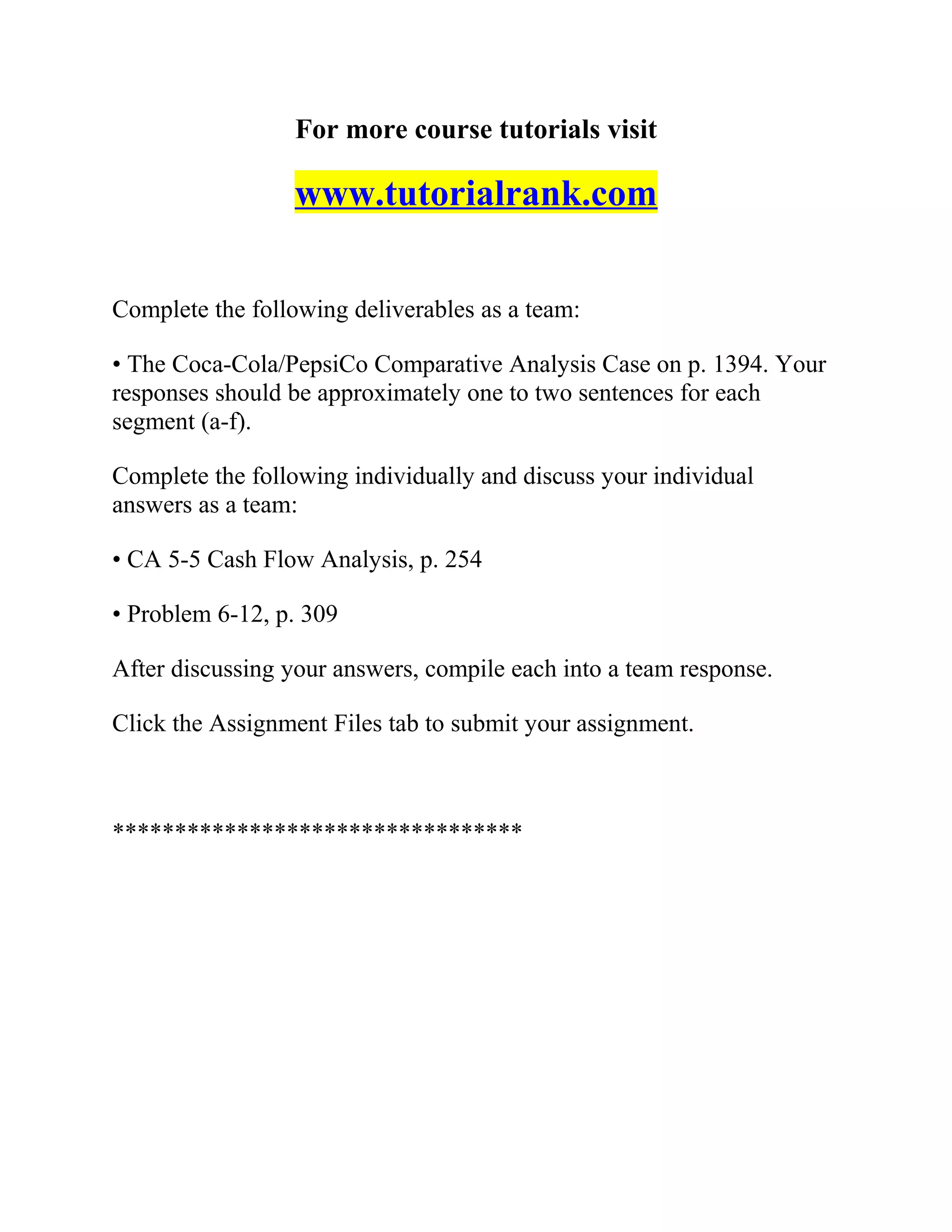 For more course tutorials visit
www.tutorialrank.com
Complete the following deliverables as a team:
• The Coca-Cola/PepsiCo Comparative Analysis Case on p. 1394. Your
responses should be approximately one to two sentences for each
segment (a-f).
Complete the following individually and discuss your individual
answers as a team:
• CA 5-5 Cash Flow Analysis, p. 254
• Problem 6-12, p. 309
After discussing your answers, compile each into a team response.
Click the Assignment Files tab to submit your assignment.
*********************************
 