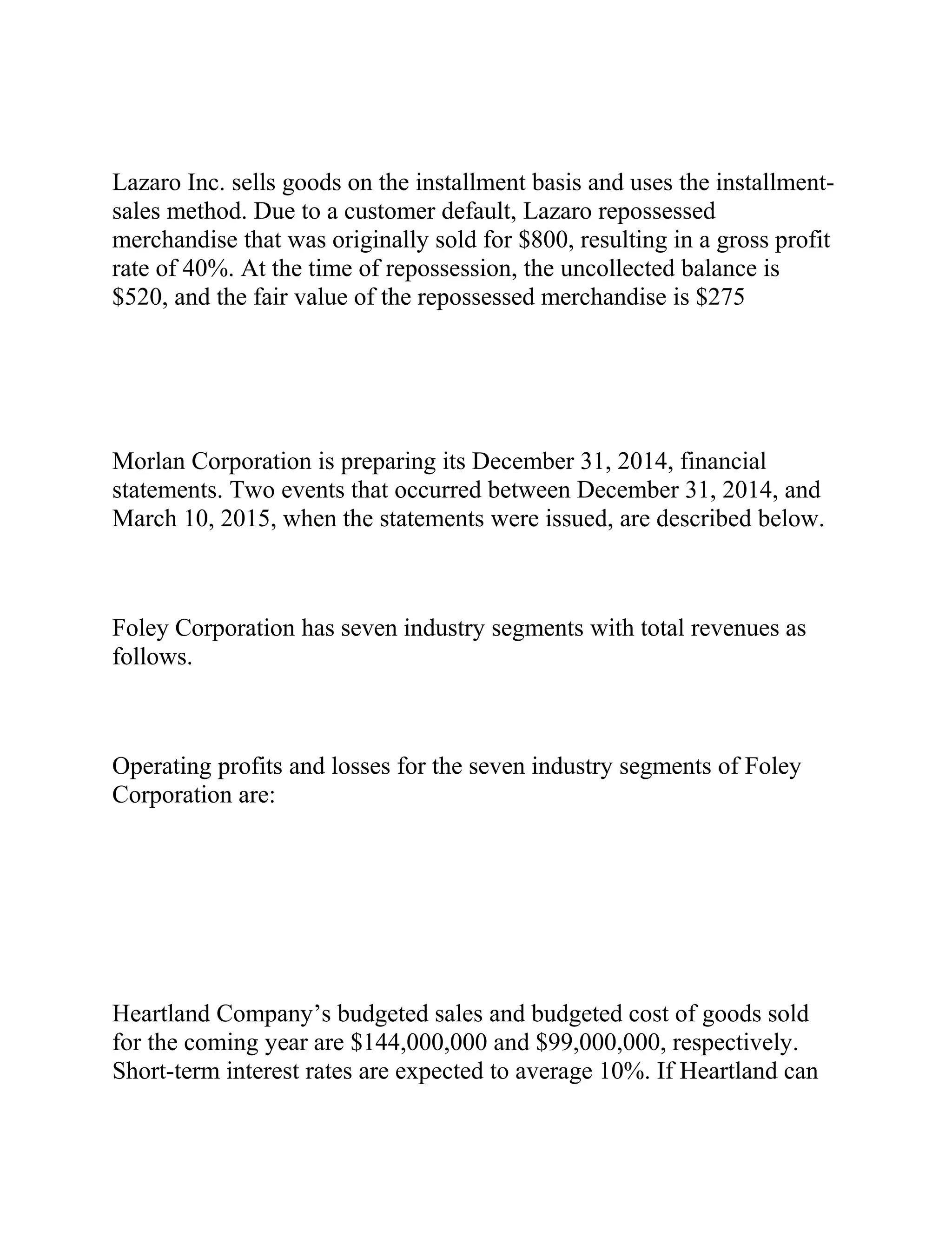 Lazaro Inc. sells goods on the installment basis and uses the installment-
sales method. Due to a customer default, Lazaro repossessed
merchandise that was originally sold for $800, resulting in a gross profit
rate of 40%. At the time of repossession, the uncollected balance is
$520, and the fair value of the repossessed merchandise is $275
Morlan Corporation is preparing its December 31, 2014, financial
statements. Two events that occurred between December 31, 2014, and
March 10, 2015, when the statements were issued, are described below.
Foley Corporation has seven industry segments with total revenues as
follows.
Operating profits and losses for the seven industry segments of Foley
Corporation are:
Heartland Company’s budgeted sales and budgeted cost of goods sold
for the coming year are $144,000,000 and $99,000,000, respectively.
Short-term interest rates are expected to average 10%. If Heartland can
 
