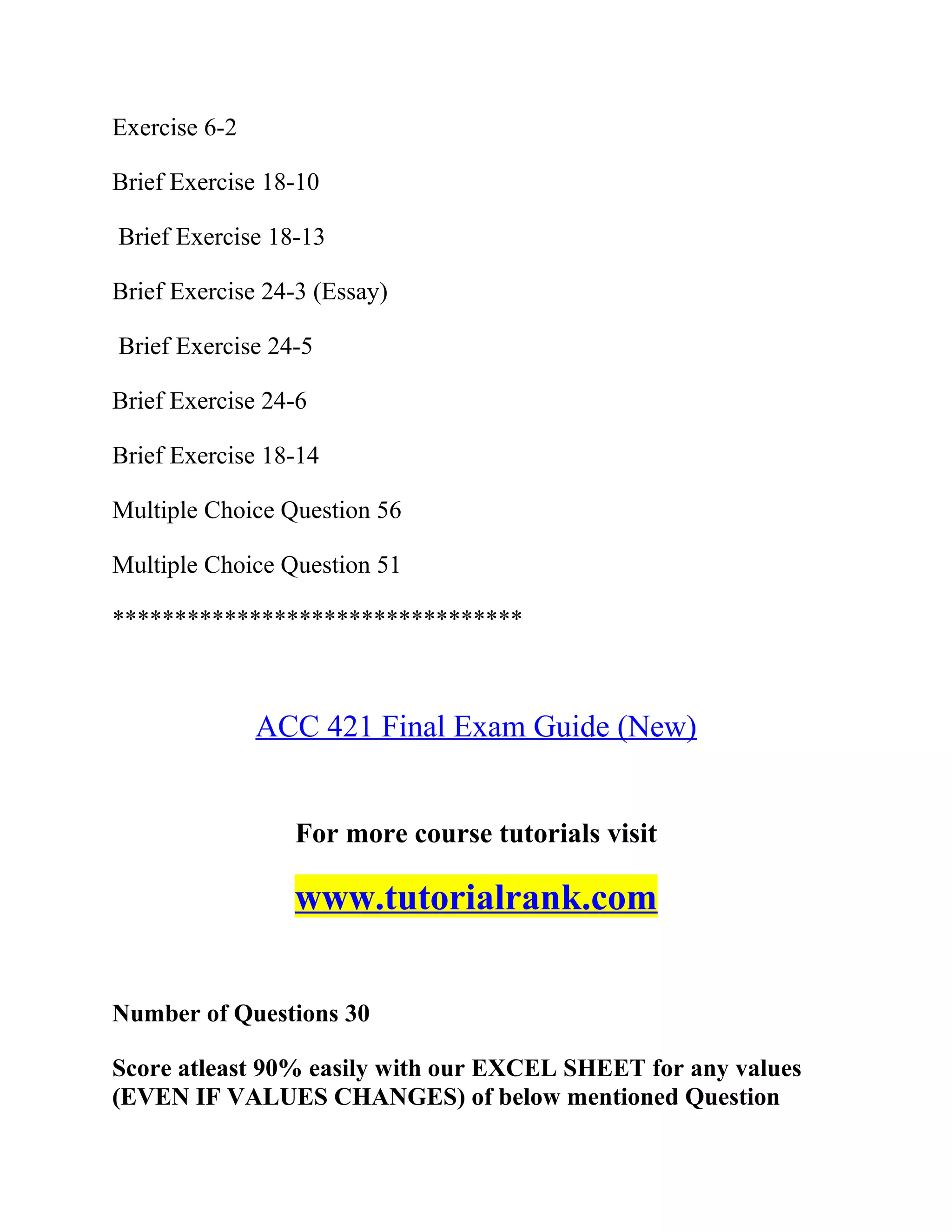 Exercise 6-2
Brief Exercise 18-10
Brief Exercise 18-13
Brief Exercise 24-3 (Essay)
Brief Exercise 24-5
Brief Exercise 24-6
Brief Exercise 18-14
Multiple Choice Question 56
Multiple Choice Question 51
*********************************
ACC 421 Final Exam Guide (New)
For more course tutorials visit
www.tutorialrank.com
Number of Questions 30
Score atleast 90% easily with our EXCEL SHEET for any values
(EVEN IF VALUES CHANGES) of below mentioned Question
 