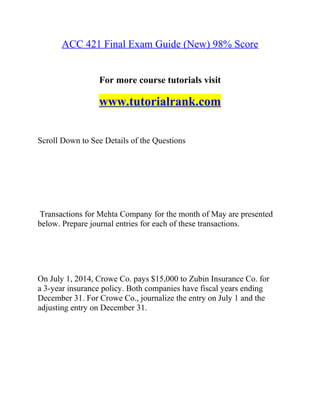 ACC 421 Final Exam Guide (New) 98% Score
For more course tutorials visit
www.tutorialrank.com
Scroll Down to See Details of the Questions
Transactions for Mehta Company for the month of May are presented
below. Prepare journal entries for each of these transactions.
On July 1, 2014, Crowe Co. pays $15,000 to Zubin Insurance Co. for
a 3-year insurance policy. Both companies have fiscal years ending
December 31. For Crowe Co., journalize the entry on July 1 and the
adjusting entry on December 31.
 