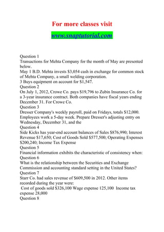 For more classes visit
www.snaptutorial.com
Question 1
Transactions for Mehta Company for the month of May are presented
below.
May 1 B.D. Mehta invests $3,054 cash in exchange for common stock
of Mehta Company, a small welding corporation.
3 Buys equipment on account for $1,547.
Question 2
On July 1, 2012, Crowe Co. pays $19,796 to Zubin Insurance Co. for
a 3-year insurance contract. Both companies have fiscal years ending
December 31. For Crowe Co.
Question 3
Dresser Company's weekly payroll, paid on Fridays, totals $12,000.
Employees work a 5-day week. Prepare Dresser's adjusting entry on
Wednesday, December 31, and the
Question 4
Side Kicks has year-end account balances of Sales $876,990; Interest
Revenue $17,650; Cost of Goods Sold $577,500; Operating Expenses
$200,240; Income Tax Expense
Question 5
Financial information exhibits the characteristic of consistency when:
Question 6
What is the relationship between the Securities and Exchange
Commission and accounting standard setting in the United States?
Question 7
Starr Co. had sales revenue of $609,500 in 2012. Other items
recorded during the year were:
Cost of goods sold $326,100 Wage expense 125,100 Income tax
expense 28,000
Question 8
 