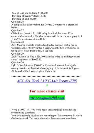 Sale of land and building $184,990
Purchase of treasury stock 42,320
Purchase of land 46,050
Question 26
A comparative balance sheet for Orozco Corporation is presented
below.
Question 27
Chris Spear invested $11,999 today in a fund that earns 12%
compounded annually. To what amount will the investment grow in 3
years? To what amount would the
Question 28
Amy Monroe wants to create a fund today that will enable her to
withdraw $30,910 per year for 8 years, with the first withdrawal to
take place 4 years from today. If the fund
Question 29
Zach Taylor is settling a $26,000 loan due today by making 6 equal
annual payments of $6025.15.
Question 30
Lyle O 'Keefe invests $30,000 at 8% annual interest, leaving the
money invested without withdrawing any of the interest for 8 years.
At the end of the 8 years, Lyle withdrew the
*******************************************************
ACC 421 Week 1 US GAAP Versus IFRS
For more classes visit
www.snaptutorial.com
Write a 1,050- to 1,400-word paper that addresses the following
scenario and questions:
Your aunt recently received the annual report for a company in which
she has invested. The report notes that the statements have been
 