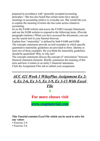 prepared in accordance with “generally accepted accounting
principles.” She has also heard that certain terms have special
meanings in accounting relative to everyday use. She would like you
to explain the meaning of terms she has come across related to
accounting.
Go to the FASB website and access the FASB Concepts Statements
and use the IASB website to respond to the following items. (Provide
paragraph citations.) When you have accessed the documents, you can
use the search tool in your Internet browser.
Explain how “materiality” is defined by both FASB and IASB.
The concepts statements provide several examples in which specific
quantitative materiality guidelines are provided to firms. Identity at
least two of these examples. Do you think the materiality guidelines
should be quantified? Why or why not?
The concepts statements discuss the concept of “articulation” between
financial statement elements. Briefly summarize the meaning of this
term and how it relates to an entity’s financial statements.
Click the Assignment Files tab to submit your assignment.
*******************************************************
ACC 421 Week 1 WileyPlus Assignment Ex 2-
4, Ex 2-6, Ex 3-5, Ex 3-9, Ex 3-13 With Excel
File
For more classes visit
www.snaptutorial.com
This Tutorial contains Excel File which can be used to solve for
any values
• Exercise 2-4
• Exercise 2-6
 