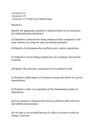 • Exercise 3-5
• Exercise 3-9
• Exercise 3-13 (Part Level Submission)
Question 1
Identify the appropriate qualitative characteristic(s) to be used given
the information provided below.
(a) Qualitative characteristic being employed when companies in the
same industry are using the same accounting principles.
(b) Quality of information that confirms users’ earlier expectations.
(c) Imperative for providing comparisons of a company from period
to period.
(d) Ignores the economic consequences of a standard or rule.
(e) Requires a high degree of consensus among individuals on a given
measurement.
(f) Predictive value is an ingredient of this fundamental quality of
information.
(g) Four qualitative characteristics that are related to both relevance
and faithful representation.
(h) An item is not recorded because its effect on income would not
change a decision.
 