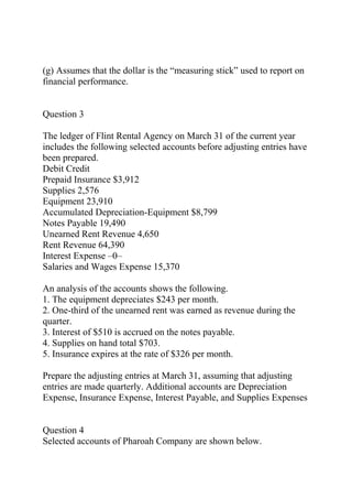 (g) Assumes that the dollar is the “measuring stick” used to report on
financial performance.
Question 3
The ledger of Flint Rental Agency on March 31 of the current year
includes the following selected accounts before adjusting entries have
been prepared.
Debit Credit
Prepaid Insurance $3,912
Supplies 2,576
Equipment 23,910
Accumulated Depreciation-Equipment $8,799
Notes Payable 19,490
Unearned Rent Revenue 4,650
Rent Revenue 64,390
Interest Expense –0–
Salaries and Wages Expense 15,370
An analysis of the accounts shows the following.
1. The equipment depreciates $243 per month.
2. One-third of the unearned rent was earned as revenue during the
quarter.
3. Interest of $510 is accrued on the notes payable.
4. Supplies on hand total $703.
5. Insurance expires at the rate of $326 per month.
Prepare the adjusting entries at March 31, assuming that adjusting
entries are made quarterly. Additional accounts are Depreciation
Expense, Insurance Expense, Interest Payable, and Supplies Expenses
Question 4
Selected accounts of Pharoah Company are shown below.
 