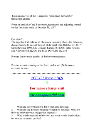 From an analysis of the T-accounts, reconstruct the October
transaction entries
From an analysis of the T-accounts, reconstruct the adjusting journal
entries that were made on October 31, 2017.
Question 5
The adjusted trial balance of Shamrock Company shows the following
data pertaining to sales at the end of its fiscal year, October 31, 2017:
Sales Revenue $808,400, Delivery Expense $11,930, Sales Returns
and Allowances $22,790, and Sales Discounts $12,350
Prepare the revenues section of the income statement.
Prepare separate closing entries for (1) sales and (2) the contra
accounts to sales.
*******************************************************
ACC 421 Week 2 DQs
For more classes visit
www.snaptutorial.com
1. What are different criteria for recognizing revenue?
2. What are the different revenue recognition methods? Why are
there so many revenue recognition methods?
3. Why are the methods subjective, and what are the implications
on income statement quality?
 