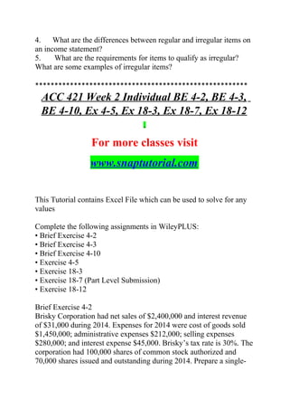 4. What are the differences between regular and irregular items on
an income statement?
5. What are the requirements for items to qualify as irregular?
What are some examples of irregular items?
*******************************************************
ACC 421 Week 2 Individual BE 4-2, BE 4-3,
BE 4-10, Ex 4-5, Ex 18-3, Ex 18-7, Ex 18-12
For more classes visit
www.snaptutorial.com
This Tutorial contains Excel File which can be used to solve for any
values
Complete the following assignments in WileyPLUS:
• Brief Exercise 4-2
• Brief Exercise 4-3
• Brief Exercise 4-10
• Exercise 4-5
• Exercise 18-3
• Exercise 18-7 (Part Level Submission)
• Exercise 18-12
Brief Exercise 4-2
Brisky Corporation had net sales of $2,400,000 and interest revenue
of $31,000 during 2014. Expenses for 2014 were cost of goods sold
$1,450,000; administrative expenses $212,000; selling expenses
$280,000; and interest expense $45,000. Brisky’s tax rate is 30%. The
corporation had 100,000 shares of common stock authorized and
70,000 shares issued and outstanding during 2014. Prepare a single-
 