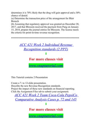 determines it is 70% likely that the drug will gain approval and a 30%
chance of denial.
(a) Determine the transaction price of the arrangement for Blair
Biotech
(b) Assuming that regulatory approval was granted on December 20,
2017, and that Blossom received the payment from Pang on January
15, 2018, prepare the journal entries for Blossom. The license meets
the criteria for point-in-time revenue recognition.
*******************************************************
ACC 421 Week 2 Individual Revenue
Recognition standards (2 PPT)
For more classes visit
www.snaptutorial.com
This Tutorial contains 2 Presentation
Create a 7- to 12-slide presentation.
Describe the new Revenue Recognition standards.
Project the impact of these new standards on financial reporting.
Click the Assignment Files tab to submit your assignment.
ACC 421 Week 2 Team Coca-Cola PepsiCo
Comparative Analysis Cases p. 72 and 145
For more classes visit
www.snaptutorial.com
 