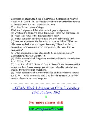 Complete, as a team, the Coca-Cola/PepsiCo Comparative Analysis
Cases on p. 72 and 145. Your responses should be approximately one
to two sentences for each segment (a-d, a-c).
Compile all team member’s input.
Click the Assignment Files tab to submit your assignment.
(a) What are the primary lines of business of these two companies as
shown in their notes to the financial statements?
(b) Which company has the dominant position in beverage sales?
(c) How are inventories for these two companies valued? What cost
allocation method is used to report inventory? How does their
accounting for inventories affect comparability between the two
companies?
(d) What accounting policy changes do the companies discuss?
Comparative Analysis Case P.145
(a) Which company had the greater percentage increase in total assets
from 2013 to 2014?
(b) Using the Selected Financial Data section of these two companies,
determine their 5-year average growth rates related to net sales and
income from continuing operations.
(c) Which company had more depreciation and amortization expense
for 2014? Provide a rationale as to why there is a difference in these
amounts between the two companies.
*******************************************************
ACC 421 Week 3 Assignment CA 4-2, Problem
18-3, Problem 18-2
For more classes visit
www.snaptutorial.com
 
