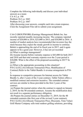 Complete the following individually and discuss your individual
answers as a team:
CA 4-2, p. 190
Problem 18-3, p. 1043
Problem 18-2, p. 1047
After discussing your answers, compile each into a team response.
Click the Assignment Files tab to submit your assignment.
CA4-2 GROUPWORK (Earnings Management) Bobek Inc. has
recently reported steadily increasing income. The company reported
income of $20,000 in 2014, $25,000 in 2015, and $30,000 in 2016. A
number of market analysts have recommended that investors buy the
stock because they expect the steady growth in income to continue.
Bobek is approaching the end of its fiscal year in 2017, and it again
appears to be a good year. However, it has not yet recorded
(a) What is earnings management?
(b) Assume income before warranty expense is $43,000 for both 2017
and 2018 and that total warranty expense over the 2-year period is
$10,000. What is the effect of the proposed accounting in 2017? In
2018?
(c) What is the appropriate accounting in this situation?
P18-2 (LO2,3,4) (Allocate Transaction Price, Modification of
Contract) Refer to the Tablet Bundle A revenue arrangement in P18-
1.
In response to competitive pressure for Internet access for Tablet
Bundle A, after 2 years of the 3-year contract, Tablet Tailors offers a
modified contract and extension incentive. The extended contract
services are similar to those provided in the first 2 years of the
contract.
(a) Prepare the journal entries when the contract is signed on January
2, 2019, for the 40 extended contracts. Assume the modification does
not result in a separate performance obligation.
(b) Prepare the journal entries on December 31, 2019, for the 40
extended contracts (the first year of the revised 3-year contract).
P18-3 (LO2,3,4) (Allocate Transaction Price, Discounts, Time Value)
Grill Master Company sells total outdoor grilling solutions, providing
 