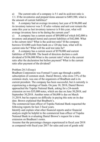 a) The current ratio of a company is 5:1 and its acid-test ratio is
1:1. If the inventories and prepaid items amount to $485,500, what is
the amount of current liabilities?
b) A company had an average inventory last year of $196,000 and
its inventory turnover was 5. If sales volume and unit cost remain the
same this year as last inventory turnover is 8 this year, what will
average inventory have to be during the current year?
c) A company has a current assest of $89,000 (of which $42,000 is
inventory and prepaid items) and current liabilities of $42,000. What
is the current ratio? What is the acid-test ratio? If the company
borrows $14,000 cash from bank on a 120 day loan, what will its
current ratio be? What will the acid test ratio be?
d) A company has a current assest of $570,000 and current
liabilities of $250,000. The board of directors declares a cash
dividend of $196,000.What is the current ratio? what is the current
ratio after the declaration but before payment? What is the current
ratio after payment of the dividend?
Problem 24-3 (Essay)
Bradbum Corporation was Formed 5 years age through a public
subscription of common stock. Daniel Brown, who owns 15% of the
common stock, was one of the organizers of Bradburn and is its
current president. The company has been successful, but it currently is
experiencing a shortage of funds. On june 10, 2018, Daniel Brown
approached the Topeka National Bank, asking for a 24-month
extension on two $35,000 notes, which are due on June 30,2018, and
September 30,2018. Another notes of $6,000 is due on March
31,2019, but he expects no difficulty in paying this note on its due
date. Brown explained that Bradburn’s.
The commercial loan officer of Topeka National Bank requested the
following reports for last 2 fiscal years.
Identify and explain what other financial reports and/or financial
analysis might be helpful to the commercial loan officer of Topeka
National Bank in evaluating Daniel Brown’s request for a time
extension on Bradburn’s notes.
Assume that the percentage changes experienced in fiscal year 2018
as compared with fiscal year 2017 for sales and cost of goods sold
 
