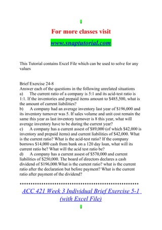 For more classes visit
www.snaptutorial.com
This Tutorial contains Excel File which can be used to solve for any
values
Brief Exercise 24-8
Answer each of the questions in the following unrelated situations
a) The current ratio of a company is 5:1 and its acid-test ratio is
1:1. If the inventories and prepaid items amount to $485,500, what is
the amount of current liabilities?
b) A company had an average inventory last year of $196,000 and
its inventory turnover was 5. If sales volume and unit cost remain the
same this year as last inventory turnover is 8 this year, what will
average inventory have to be during the current year?
c) A company has a current assest of $89,000 (of which $42,000 is
inventory and prepaid items) and current liabilities of $42,000. What
is the current ratio? What is the acid-test ratio? If the company
borrows $14,000 cash from bank on a 120 day loan, what will its
current ratio be? What will the acid test ratio be?
d) A company has a current assest of $570,000 and current
liabilities of $250,000. The board of directors declares a cash
dividend of $196,000.What is the current ratio? what is the current
ratio after the declaration but before payment? What is the current
ratio after payment of the dividend?
*******************************************************
ACC 421 Week 3 Individual Brief Exercise 5-1
(with Excel File)
 