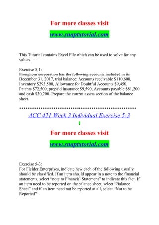 For more classes visit
www.snaptutorial.com
This Tutorial contains Excel File which can be used to solve for any
values
Exercise 5-1:
Pronghom corporation has the following accounts included in its
December 31, 2017, trial balance: Accounts receivable $110,600,
Inventory $293,500, Allowance for Doubtful Accounts $9,450,
Patents $72,500, prepaid insurance $9,590, Accounts payable $81,200
and cash $30,200. Prepare the current assets section of the balance
sheet.
*******************************************************
ACC 421 Week 3 Individual Exercise 5-3
For more classes visit
www.snaptutorial.com
Exercise 5-3:
For Fielder Enterprises, indicate how each of the following usually
should be classified. If an item should appear in a note to the financial
statements, select “note to Financial Statement” to indicate this fact. If
an item need to be reported on the balance sheet, select “Balance
Sheet” and if an item need not be reported at all, select “Not to be
Reported”
 