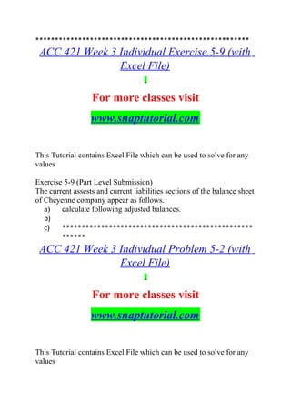 *******************************************************
ACC 421 Week 3 Individual Exercise 5-9 (with
Excel File)
For more classes visit
www.snaptutorial.com
This Tutorial contains Excel File which can be used to solve for any
values
Exercise 5-9 (Part Level Submission)
The current assests and current liabilities sections of the balance sheet
of Cheyenne company appear as follows.
a) calculate following adjusted balances.
b)
c) *************************************************
******
ACC 421 Week 3 Individual Problem 5-2 (with
Excel File)
For more classes visit
www.snaptutorial.com
This Tutorial contains Excel File which can be used to solve for any
values
 