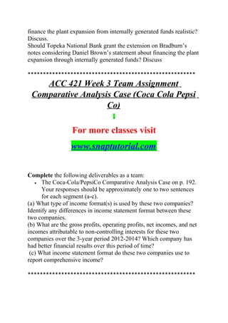 finance the plant expansion from internally generated funds realistic?
Discuss.
Should Topeka National Bank grant the extension on Bradburn’s
notes considering Daniel Brown’s statement about financing the plant
expansion through internally generated funds? Discuss
*******************************************************
ACC 421 Week 3 Team Assignment
Comparative Analysis Case (Coca Cola Pepsi
Co)
For more classes visit
www.snaptutorial.com
Complete the following deliverables as a team:
• The Coca-Cola/PepsiCo Comparative Analysis Case on p. 192.
Your responses should be approximately one to two sentences
for each segment (a-c).
(a) What type of income format(s) is used by these two companies?
Identify any differences in income statement format between these
two companies.
(b) What are the gross profits, operating profits, net incomes, and net
incomes attributable to non-controlling interests for these two
companies over the 3-year period 2012-2014? Which company has
had better financial results over this period of time?
(c) What income statement format do these two companies use to
report comprehensive income?
*******************************************************
 