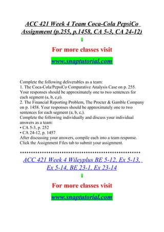 ACC 421 Week 4 Team Coca-Cola PepsiCo
Assignment (p.255, p.1458, CA 5-3, CA 24-12)
For more classes visit
www.snaptutorial.com
Complete the following deliverables as a team:
1. The Coca-Cola/PepsiCo Comparative Analysis Case on p. 255.
Your responses should be approximately one to two sentences for
each segment (a, b, c,e).
2. The Financial Reporting Problem, The Procter & Gamble Company
on p. 1458. Your responses should be approximately one to two
sentences for each segment (a, b, c,).
Complete the following individually and discuss your individual
answers as a team:
• CA 5-3, p. 252
• CA 24-12, p. 1457
After discussing your answers, compile each into a team response.
Click the Assignment Files tab to submit your assignment.
*******************************************************
ACC 421 Week 4 Wileyplus BE 5-12, Ex 5-13,
Ex 5-14, BE 23-1, Ex 23-14
For more classes visit
www.snaptutorial.com
 