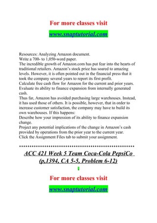 For more classes visit
www.snaptutorial.com
Resources: Analyzing Amazon document.
Write a 700- to 1,050-word paper.
The incredible growth of Amazon.com has put fear into the hearts of
traditional retailers. Amazon’s stock price has soared to amazing
levels. However, it is often pointed out in the financial press that it
took the company several years to report its first profit.
Calculate free cash flow for Amazon for the current and prior years.
Evaluate its ability to finance expansion from internally generated
cash.
Thus far, Amazon has avoided purchasing large warehouses. Instead,
it has used those of others. It is possible, however, that in order to
increase customer satisfaction, the company may have to build its
own warehouses. If this happens:
Describe how your impression of its ability to finance expansion
change.
Project any potential implications of the change in Amazon’s cash
provided by operations from the prior year to the current year.
Click the Assignment Files tab to submit your assignment.
*******************************************************
ACC 421 Week 5 Team Coca-Cola PepsiCo
(p,1394, CA 5-5, Problem 6-12)
For more classes visit
www.snaptutorial.com
 