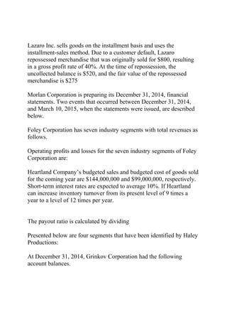 Lazaro Inc. sells goods on the installment basis and uses the
installment-sales method. Due to a customer default, Lazaro
repossessed merchandise that was originally sold for $800, resulting
in a gross profit rate of 40%. At the time of repossession, the
uncollected balance is $520, and the fair value of the repossessed
merchandise is $275
Morlan Corporation is preparing its December 31, 2014, financial
statements. Two events that occurred between December 31, 2014,
and March 10, 2015, when the statements were issued, are described
below.
Foley Corporation has seven industry segments with total revenues as
follows.
Operating profits and losses for the seven industry segments of Foley
Corporation are:
Heartland Company’s budgeted sales and budgeted cost of goods sold
for the coming year are $144,000,000 and $99,000,000, respectively.
Short-term interest rates are expected to average 10%. If Heartland
can increase inventory turnover from its present level of 9 times a
year to a level of 12 times per year.
The payout ratio is calculated by dividing
Presented below are four segments that have been identified by Haley
Productions:
At December 31, 2014, Grinkov Corporation had the following
account balances.
 