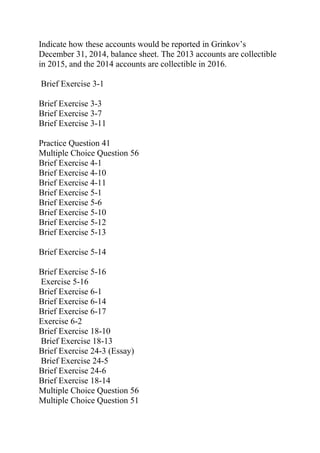 Indicate how these accounts would be reported in Grinkov’s
December 31, 2014, balance sheet. The 2013 accounts are collectible
in 2015, and the 2014 accounts are collectible in 2016.
Brief Exercise 3-1
Brief Exercise 3-3
Brief Exercise 3-7
Brief Exercise 3-11
Practice Question 41
Multiple Choice Question 56
Brief Exercise 4-1
Brief Exercise 4-10
Brief Exercise 4-11
Brief Exercise 5-1
Brief Exercise 5-6
Brief Exercise 5-10
Brief Exercise 5-12
Brief Exercise 5-13
Brief Exercise 5-14
Brief Exercise 5-16
Exercise 5-16
Brief Exercise 6-1
Brief Exercise 6-14
Brief Exercise 6-17
Exercise 6-2
Brief Exercise 18-10
Brief Exercise 18-13
Brief Exercise 24-3 (Essay)
Brief Exercise 24-5
Brief Exercise 24-6
Brief Exercise 18-14
Multiple Choice Question 56
Multiple Choice Question 51
 