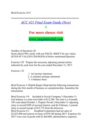 Brief Exercise 24-9
*******************************************************
ACC 421 Final Exam Guide (New)
For more classes visit
www.snaptutorial.com
Number of Questions 30
Score atleast 90% easily with our EXCEL SHEET for any values
(EVEN IF VALUES CHANGES) of below mentioned Question
Exercise 129 Prepare the necessary adjusting journal entries
indicated by each item for the year ended December 31, 2017.
Exercise 132
1. An income statement.
2. A retained earnings statement.
3. A balance sheet.
Brief Exercise 3-2Splish Repair Shop had the following transactions
during the first month of business as a proprietorship. Journalize the
transactions
Brief Exercise 3-8 Included in Novak Company’s December 31
trial balance is a note receivable of $12,360. The note is a 4-month,
10% note dated October 1. Prepare Novak’s December 31 adjusting
entry to record $309 of accrued interest, and the February 1 journal
entry to record receipt of $12,772 from the borrower.
Brief Exercise 4-3 Kingbird Corporation had net sales of
$2,423,900 and interest revenue of $39,100 during 2017. Expenses for
2017 were cost of goods sold $1,464,800, administrative expenses
 