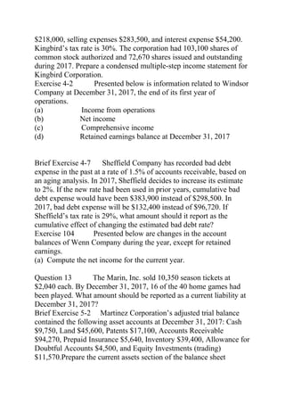 $218,000, selling expenses $283,500, and interest expense $54,200.
Kingbird’s tax rate is 30%. The corporation had 103,100 shares of
common stock authorized and 72,670 shares issued and outstanding
during 2017. Prepare a condensed multiple-step income statement for
Kingbird Corporation.
Exercise 4-2 Presented below is information related to Windsor
Company at December 31, 2017, the end of its first year of
operations.
(a) Income from operations
(b) Net income
(c) Comprehensive income
(d) Retained earnings balance at December 31, 2017
Brief Exercise 4-7 Sheffield Company has recorded bad debt
expense in the past at a rate of 1.5% of accounts receivable, based on
an aging analysis. In 2017, Sheffield decides to increase its estimate
to 2%. If the new rate had been used in prior years, cumulative bad
debt expense would have been $383,900 instead of $298,500. In
2017, bad debt expense will be $132,400 instead of $96,720. If
Sheffield’s tax rate is 29%, what amount should it report as the
cumulative effect of changing the estimated bad debt rate?
Exercise 104 Presented below are changes in the account
balances of Wenn Company during the year, except for retained
earnings.
(a) Compute the net income for the current year.
Question 13 The Marin, Inc. sold 10,350 season tickets at
$2,040 each. By December 31, 2017, 16 of the 40 home games had
been played. What amount should be reported as a current liability at
December 31, 2017?
Brief Exercise 5-2 Martinez Corporation’s adjusted trial balance
contained the following asset accounts at December 31, 2017: Cash
$9,750, Land $45,600, Patents $17,100, Accounts Receivable
$94,270, Prepaid Insurance $5,640, Inventory $39,400, Allowance for
Doubtful Accounts $4,500, and Equity Investments (trading)
$11,570.Prepare the current assets section of the balance sheet
 