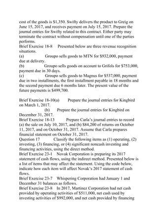 cost of the goods is $1,350. Swifty delivers the product to Greig on
June 15, 2017, and receives payment on July 15, 2017. Prepare the
journal entries for Swifty related to this contract. Either party may
terminate the contract without compensation until one of the parties
performs.
Brief Exercise 18-8 Presented below are three revenue recognition
situations.
(a) Groupo sells goods to MTN for $932,000, payment
due at delivery.
(b) Groupo sells goods on account to Grifols for $753,000,
payment due in 30 days.
(c) Groupo sells goods to Magnus for $537,000, payment
due in two installments, the first installment payable in 18 months and
the second payment due 6 months later. The present value of the
future payments is $499,700.
Brief Exercise 18-10(a) Prepare the journal entries for Kingbird
on March 1, 2017.
(b) Prepare the journal entries for Kingbird on
December 31, 2017.
Brief Exercise 18-13 Prepare Carla’s journal entries to record
(a) the sale on July 10, 2017, and (b) $84,200 of returns on October
11, 2017, and on October 31, 2017. Assume that Carla prepares
financial statement on October 31, 2017.
Question 17 Classify the following items as (1) operating, (2)
investing, (3) financing, or (4) significant noncash investing and
financing activities, using the direct method.
Brief Exercise 23-1 Novak Corporation is preparing its 2017
statement of cash flows, using the indirect method. Presented below is
a list of items that may affect the statement. Using the code below,
indicate how each item will affect Novak’s 2017 statement of cash
flows.
Brief Exercise 23-7 Whispering Corporation had January 1 and
December 31 balances as follows.
Brief Exercise 23-8 In 2017, Martinez Corporation had net cash
provided by operating activities of $511,000, net cash used by
investing activities of $992,000, and net cash provided by financing
 
