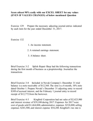 Score atleast 90% easily with our EXCEL SHEET for any values
(EVEN IF VALUES CHANGES) of below mentioned Question
Exercise 129 Prepare the necessary adjusting journal entries indicated
by each item for the year ended December 31, 2017.
Exercise 132
1. An income statement.
2. A retained earnings statement.
3. A balance sheet.
Brief Exercise 3-2 Splish Repair Shop had the following transactions
during the first month of business as a proprietorship. Journalize the
transactions
Brief Exercise 3-8 Included in Novak Company’s December 31 trial
balance is a note receivable of $12,360. The note is a 4-month, 10% note
dated October 1. Prepare Novak’s December 31 adjusting entry to record
$309 of accrued interest, and the February 1 journal entry to record
receipt of $12,772 from the borrower.
Brief Exercise 4-3 Kingbird Corporation had net sales of $2,423,900
and interest revenue of $39,100 during 2017. Expenses for 2017 were
cost of goods sold $1,464,800, administrative expenses $218,000,selling
expenses $283,500, and interest expense $54,200. Kingbird’s tax rate is
 