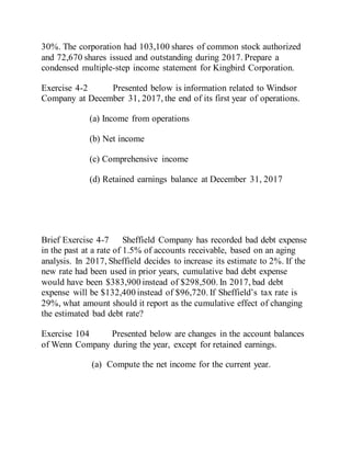 30%. The corporation had 103,100 shares of common stock authorized
and 72,670 shares issued and outstanding during 2017. Prepare a
condensed multiple-step income statement for Kingbird Corporation.
Exercise 4-2 Presented below is information related to Windsor
Company at December 31, 2017, the end of its first year of operations.
(a) Income from operations
(b) Net income
(c) Comprehensive income
(d) Retained earnings balance at December 31, 2017
Brief Exercise 4-7 Sheffield Company has recorded bad debt expense
in the past at a rate of 1.5% of accounts receivable, based on an aging
analysis. In 2017, Sheffield decides to increase its estimate to 2%. If the
new rate had been used in prior years, cumulative bad debt expense
would have been $383,900 instead of $298,500. In 2017, bad debt
expense will be $132,400 instead of $96,720. If Sheffield’s tax rate is
29%, what amount should it report as the cumulative effect of changing
the estimated bad debt rate?
Exercise 104 Presented below are changes in the account balances
of Wenn Company during the year, except for retained earnings.
(a) Compute the net income for the current year.
 