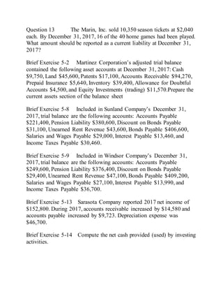 Question 13 The Marin, Inc. sold 10,350 season tickets at $2,040
each. By December 31, 2017, 16 of the 40 home games had been played.
What amount should be reported as a current liability at December 31,
2017?
Brief Exercise 5-2 Martinez Corporation’s adjusted trial balance
contained the following asset accounts at December 31, 2017: Cash
$9,750, Land $45,600, Patents $17,100, Accounts Receivable $94,270,
Prepaid Insurance $5,640, Inventory $39,400, Allowance for Doubtful
Accounts $4,500, and Equity Investments (trading) $11,570.Prepare the
current assets section of the balance sheet
Brief Exercise 5-8 Included in Sunland Company’s December 31,
2017, trial balance are the following accounts: Accounts Payable
$221,400, Pension Liability $380,600, Discount on Bonds Payable
$31,100, Unearned Rent Revenue $43,600, Bonds Payable $406,600,
Salaries and Wages Payable $29,000, Interest Payable $13,460, and
Income Taxes Payable $30,460.
Brief Exercise 5-9 Included in Windsor Company’s December 31,
2017, trial balance are the following accounts: Accounts Payable
$249,600, Pension Liability $376,400, Discount on Bonds Payable
$29,400, Unearned Rent Revenue $47,100, Bonds Payable $409,200,
Salaries and Wages Payable $27,100, Interest Payable $13,990, and
Income Taxes Payable $36,700.
Brief Exercise 5-13 Sarasota Company reported 2017 net income of
$152,800. During 2017, accounts receivable increased by $14,580 and
accounts payable increased by $9,723. Depreciation expense was
$46,700.
Brief Exercise 5-14 Compute the net cash provided (used) by investing
activities.
 
