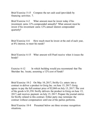 Brief Exercise 5-15 Compute the net cash used (provided) by
financing activities. 7.
Brief Exercise 6-2 What amount must he invest today if his
investment earns 12% compounded annually? What amount must he
invest if his investment earns 12% annual interest compounded
quarterly?
Brief Exercise 6-6 How much must he invest at the end of each year,
at 8% interest, to meet his needs?
Brief Exercise 6-15 What amount will Pearl receive when it issues the
bonds?
Exercise 6-12 In which building would you recommend that The
Sheridan Inc. locate, assuming a 12% cost of funds?
Brief Exercise 18-2 On May 10, 2017, Swifty Co. enters into a
contract to deliver a product to Greig Inc. on June 15, 2017. Greig
agrees to pay the full contract price of $2,060 on July 15, 2017. The cost
of the goods is $1,350. Swifty delivers the product to Greig on June 15,
2017, and receives payment on July 15, 2017. Prepare the journal entries
for Swifty related to this contract. Either party may terminate the
contract without compensation until one of the parties performs.
Brief Exercise 18-8 Presented below are three revenue recognition
situations.
 