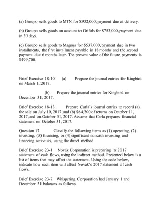 (a) Groupo sells goods to MTN for $932,000, payment due at delivery.
(b) Groupo sells goods on account to Grifols for $753,000,payment due
in 30 days.
(c) Groupo sells goods to Magnus for $537,000, payment due in two
installments, the first installment payable in 18 months and the second
payment due 6 months later. The present value of the future payments is
$499,700.
Brief Exercise 18-10 (a) Prepare the journal entries for Kingbird
on March 1, 2017.
(b) Prepare the journal entries for Kingbird on
December 31, 2017.
Brief Exercise 18-13 Prepare Carla’s journal entries to record (a)
the sale on July 10, 2017, and (b) $84,200 of returns on October 11,
2017, and on October 31, 2017. Assume that Carla prepares financial
statement on October 31, 2017.
Question 17 Classify the following items as (1) operating, (2)
investing, (3) financing, or (4) significant noncash investing and
financing activities, using the direct method.
Brief Exercise 23-1 Novak Corporation is preparing its 2017
statement of cash flows, using the indirect method. Presented below is a
list of items that may affect the statement. Using the code below,
indicate how each item will affect Novak’s 2017 statement of cash
flows.
Brief Exercise 23-7 Whispering Corporation had January 1 and
December 31 balances as follows.
 