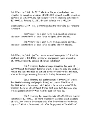 Brief Exercise 23-8 In 2017, Martinez Corporation had net cash
provided by operating activities of $511,000, net cash used by investing
activities of $992,000, and net cash provided by financing activities of
$570,000. At January 1, 2017, the cash balance was $330,000.
Brief Exercise 23-9 Teal Corporation had the following 2017 income
statement.
(a) Prepare Teal’s cash flows from operating activities
section of the statement of cash flows using the direct method.
(b) Prepare Teal’s cash flows from operating activities
section of the statement of cash flows using the indirect method.
Brief Exercise 24-8 (a) The current ratio of a company is 5:1 and its
acid-test ratio is 1:1. If the inventories and prepaid items amount to
$530,000, what is the amount of current liabilities?
(b) A company had an average inventory last year of
$209,000 and its inventory turnover was 6. If sales volume and unit cost
remain the same this year as last and inventory turnover is 8 this year,
what will average inventory have to be during the current year?
(c) A company has current assets of $90,000 (of which
$44,000 is inventory and prepaid items) and current liabilities of
$44,000. What is the current ratio? What is the acid-test ratio? If the
company borrows $14,000 cash from a bank on a 120-day loan, what
will its current ratio be? What will the acid-test ratio be?
(d) A company has current assets of $628,000 and current
liabilities of $255,000. The board of directors declares a cash dividend
of $195,000. What is the current ratio after the declaration but before
payment? What is the current ratio after the payment of the dividend?
 