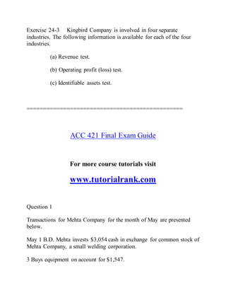 Exercise 24-3 Kingbird Company is involved in four separate
industries. The following information is available for each of the four
industries.
(a) Revenue test.
(b) Operating profit (loss) test.
(c) Identifiable assets test.
===============================================
ACC 421 Final Exam Guide
For more course tutorials visit
www.tutorialrank.com
Question 1
Transactions for Mehta Company for the month of May are presented
below.
May 1 B.D. Mehta invests $3,054 cash in exchange for common stock of
Mehta Company, a small welding corporation.
3 Buys equipment on account for $1,547.
 