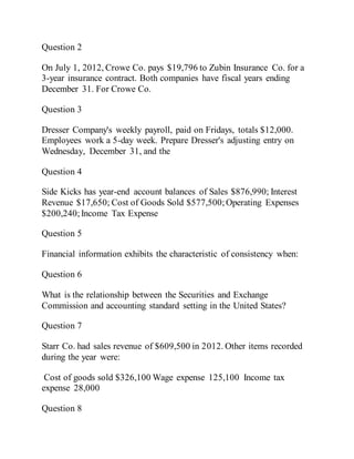 Question 2
On July 1, 2012, Crowe Co. pays $19,796 to Zubin Insurance Co. for a
3-year insurance contract. Both companies have fiscal years ending
December 31. For Crowe Co.
Question 3
Dresser Company's weekly payroll, paid on Fridays, totals $12,000.
Employees work a 5-day week. Prepare Dresser's adjusting entry on
Wednesday, December 31, and the
Question 4
Side Kicks has year-end account balances of Sales $876,990; Interest
Revenue $17,650; Cost of Goods Sold $577,500; Operating Expenses
$200,240;Income Tax Expense
Question 5
Financial information exhibits the characteristic of consistency when:
Question 6
What is the relationship between the Securities and Exchange
Commission and accounting standard setting in the United States?
Question 7
Starr Co. had sales revenue of $609,500 in 2012. Other items recorded
during the year were:
Cost of goods sold $326,100 Wage expense 125,100 Income tax
expense 28,000
Question 8
 