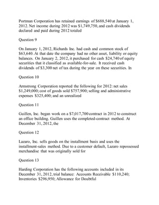 Portman Corporation has retained earnings of $688,540 at January 1,
2012. Net income during 2012 was $1,749,750, and cash dividends
declared and paid during 2012 totaled
Question 9
On January 1, 2012, Richards Inc. had cash and common stock of
$63,640. At that date the company had no other asset, liability or equity
balances. On January 2, 2012, it purchased for cash $24,740 of equity
securities that it classified as available-for-sale. It received cash
dividends of $3,300 net of tax during the year on these securities. In
Question 10
Armstrong Corporation reported the following for 2012: net sales
$1,249,000;cost of goods sold $757,900; selling and administrative
expenses $325,400; and an unrealized
Question 11
Guillen, Inc. began work on a $7,017,700 contract in 2012 to construct
an office building. Guillen uses the completed-contract method. At
December 31, 2012, the
Question 12
Lazaro, Inc. sells goods on the installment basis and uses the
installment-sales method. Due to a customer default, Lazaro repossessed
merchandise that was originally sold for
Question 13
Harding Corporation has the following accounts included in its
December 31, 2012, trial balance: Accounts Receivable $110,240;
Inventories $296,950; Allowance for Doubtful
 