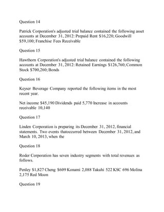 Question 14
Patrick Corporation's adjusted trial balance contained the following asset
accounts at December 31, 2012: Prepaid Rent $16,220; Goodwill
$59,100; Franchise Fees Receivable
Question 15
Hawthorn Corporation's adjusted trial balance contained the following
accounts at December 31, 2012: Retained Earnings $126,760; Common
Stock $700,260;Bonds
Question 16
Keyser Beverage Company reported the following items in the most
recent year.
Net income $45,190 Dividends paid 5,770 Increase in accounts
receivable 10,140
Question 17
Linden Corporation is preparing its December 31, 2012, financial
statements. Two events thatoccurred between December 31, 2012, and
March 10, 2013, when the
Question 18
Roder Corporation has seven industry segments with total revenues as
follows.
Penley $1,827 Cheng $609 Konami 2,088 Takuhi 522 KSC 696 Molina
2,175 Red Moon
Question 19
 