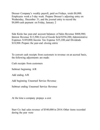 Dresser Company’s weekly payroll, paid on Fridays, totals $8,000.
Employees work a 5-day week. Prepare Dresser’s adjusting entry on
Wednesday, December 31, and the journal entry to record the
$8,000 cash payment on Friday, January 2
Side Kicks has year-end account balances of Sales Revenue $808,900;
Interest Revenue $13,500; Cost of Goods Sold $556,200; Administrative
Expenses $189,000;Income Tax Expense $35,100; and Dividends
$18,900. Prepare the year-end closing entrie
To convert cash receipts from customers to revenue on an accrual basis,
the following adjustments are made:
Cash receipts from customers
Subtract beginning A/R
Add ending A/R
Add beginning Unearned Service Revenue
Subtract ending Unearned Service Revenue
At the time a company prepays a cost
Starr Co. had sales revenue of $540,000 in 2014. Other items recorded
during the year were
 