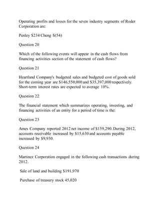 Operating profits and losses for the seven industry segments of Roder
Corporation are:
Penley $234 Cheng $(54)
Question 20
Which of the following events will appear in the cash flows from
financing activities section of the statement of cash flows?
Question 21
Heartland Company's budgeted sales and budgeted cost of goods sold
for the coming year are $146,550,000 and $35,397,000 respectively.
Short-term interest rates are expected to average 10%.
Question 22
The financial statement which summarizes operating, investing, and
financing activities of an entity for a period of time is the:
Question 23
Ames Company reported 2012 net income of $159,290.During 2012,
accounts receivable increased by $15,630 and accounts payable
increased by $9,930.
Question 24
Martinez Corporation engaged in the following cash transactions during
2012.
Sale of land and building $191,970
Purchase of treasury stock 45,020
 