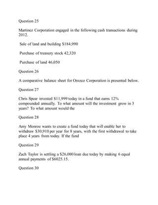 Question 25
Martinez Corporation engaged in the following cash transactions during
2012.
Sale of land and building $184,990
Purchase of treasury stock 42,320
Purchase of land 46,050
Question 26
A comparative balance sheet for Orozco Corporation is presented below.
Question 27
Chris Spear invested $11,999 today in a fund that earns 12%
compounded annually. To what amount will the investment grow in 3
years? To what amount would the
Question 28
Amy Monroe wants to create a fund today that will enable her to
withdraw $30,910 per year for 8 years, with the first withdrawal to take
place 4 years from today. If the fund
Question 29
Zach Taylor is settling a $26,000 loan due today by making 6 equal
annual payments of $6025.15.
Question 30
 