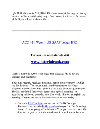 Lyle O 'Keefe invests $30,000 at 8% annual interest, leaving the money
invested without withdrawing any of the interest for 8 years. At the end
of the 8 years, Lyle withdrew the
===============================================
ACC 421 Week 1 US GAAP Versus IFRS
For more course tutorials visit
www.tutorialrank.com
Write a 1,050- to 1,400-word paper that addresses the following
scenario and questions:
Your aunt recently received the annual report for a company in which
she has invested. The report notes that the statements have been
prepared in accordance with “generally accepted accounting principles.”
She has also heard that certain terms have special meanings in
accounting relative to everyday use. She would like you to explain the
meaning of terms she has come across related to accounting.
 Go to the FASB website and access the FASB Concepts
Statements and use the IASB website to respond to the following
items. (Provide paragraph citations.) When you have accessed the
documents, you can use the search tool in your Internet browser.
 
