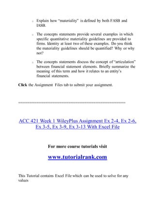o Explain how “materiality” is defined by both FASB and
IASB.
o The concepts statements provide several examples in which
specific quantitative materiality guidelines are provided to
firms. Identity at least two of these examples. Do you think
the materiality guidelines should be quantified? Why or why
not?
o The concepts statements discuss the concept of “articulation”
between financial statement elements. Briefly summarize the
meaning of this term and how it relates to an entity’s
financial statements.
Click the Assignment Files tab to submit your assignment.
===============================================
ACC 421 Week 1 WileyPlus Assignment Ex 2-4, Ex 2-6,
Ex 3-5, Ex 3-9, Ex 3-13 With Excel File
For more course tutorials visit
www.tutorialrank.com
This Tutorial contains Excel File which can be used to solve for any
values
 