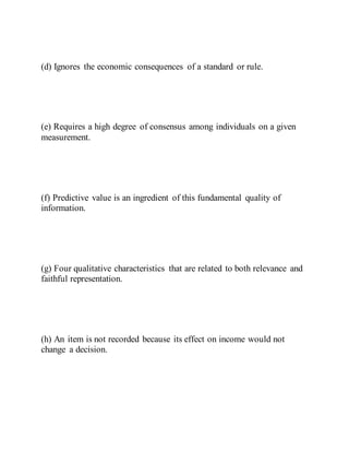 (d) Ignores the economic consequences of a standard or rule.
(e) Requires a high degree of consensus among individuals on a given
measurement.
(f) Predictive value is an ingredient of this fundamental quality of
information.
(g) Four qualitative characteristics that are related to both relevance and
faithful representation.
(h) An item is not recorded because its effect on income would not
change a decision.
 