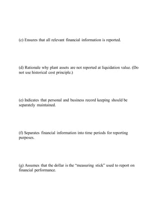 (c) Ensures that all relevant financial information is reported.
(d) Rationale why plant assets are not reported at liquidation value. (Do
not use historical cost principle.)
(e) Indicates that personal and business record keeping should be
separately maintained.
(f) Separates financial information into time periods for reporting
purposes.
(g) Assumes that the dollar is the “measuring stick” used to report on
financial performance.
 