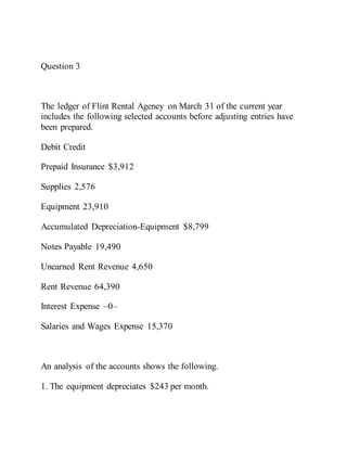 Question 3
The ledger of Flint Rental Agency on March 31 of the current year
includes the following selected accounts before adjusting entries have
been prepared.
Debit Credit
Prepaid Insurance $3,912
Supplies 2,576
Equipment 23,910
Accumulated Depreciation-Equipment $8,799
Notes Payable 19,490
Unearned Rent Revenue 4,650
Rent Revenue 64,390
Interest Expense –0–
Salaries and Wages Expense 15,370
An analysis of the accounts shows the following.
1. The equipment depreciates $243 per month.
 