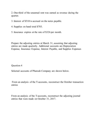 2. One-third of the unearned rent was earned as revenue during the
quarter.
3. Interest of $510 is accrued on the notes payable.
4. Supplies on hand total $703.
5. Insurance expires at the rate of $326 per month.
Prepare the adjusting entries at March 31, assuming that adjusting
entries are made quarterly. Additional accounts are Depreciation
Expense, Insurance Expense, Interest Payable, and Supplies Expenses
Question 4
Selected accounts of Pharoah Company are shown below.
From an analysis of the T-accounts, reconstruct the October transaction
entries
From an analysis of the T-accounts, reconstruct the adjusting journal
entries that were made on October 31, 2017.
 