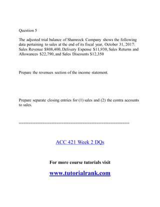 Question 5
The adjusted trial balance of Shamrock Company shows the following
data pertaining to sales at the end of its fiscal year, October 31, 2017:
Sales Revenue $808,400, Delivery Expense $11,930, Sales Returns and
Allowances $22,790, and Sales Discounts $12,350
Prepare the revenues section of the income statement.
Prepare separate closing entries for (1) sales and (2) the contra accounts
to sales.
===============================================
ACC 421 Week 2 DQs
For more course tutorials visit
www.tutorialrank.com
 