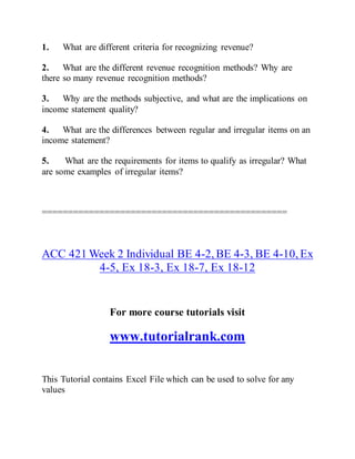 1. What are different criteria for recognizing revenue?
2. What are the different revenue recognition methods? Why are
there so many revenue recognition methods?
3. Why are the methods subjective, and what are the implications on
income statement quality?
4. What are the differences between regular and irregular items on an
income statement?
5. What are the requirements for items to qualify as irregular? What
are some examples of irregular items?
===============================================
ACC 421 Week 2 Individual BE 4-2, BE 4-3, BE 4-10, Ex
4-5, Ex 18-3, Ex 18-7, Ex 18-12
For more course tutorials visit
www.tutorialrank.com
This Tutorial contains Excel File which can be used to solve for any
values
 
