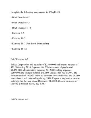 Complete the following assignments in WileyPLUS:
• Brief Exercise 4-2
• Brief Exercise 4-3
• Brief Exercise 4-10
• Exercise 4-5
• Exercise 18-3
• Exercise 18-7 (Part Level Submission)
• Exercise 18-12
Brief Exercise 4-2
Brisky Corporation had net sales of $2,400,000 and interest revenue of
$31,000 during 2014. Expenses for 2014 were cost of goods sold
$1,450,000;administrative expenses $212,000; selling expenses
$280,000;and interest expense $45,000. Brisky’s tax rate is 30%. The
corporation had 100,000 shares of common stock authorized and 70,000
shares issued and outstanding during 2014. Prepare a single-step income
statement for the year ended December 31, 2014. (Round earnings per
share to 2 decimal places, e.g. 1.48.)
Brief Exercise 4-3
 