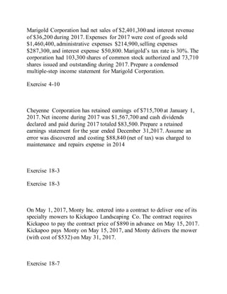 Marigold Corporation had net sales of $2,401,300 and interest revenue
of $36,200 during 2017. Expenses for 2017 were cost of goods sold
$1,460,400, administrative expenses $214,900,selling expenses
$287,300, and interest expense $50,800. Marigold’s tax rate is 30%. The
corporation had 103,300 shares of common stock authorized and 73,710
shares issued and outstanding during 2017. Prepare a condensed
multiple-step income statement for Marigold Corporation.
Exercise 4-10
Cheyenne Corporation has retained earnings of $715,700 at January 1,
2017. Net income during 2017 was $1,567,700 and cash dividends
declared and paid during 2017 totaled $83,500. Prepare a retained
earnings statement for the year ended December 31,2017. Assume an
error was discovered and costing $88,840 (net of tax) was charged to
maintenance and repairs expense in 2014
Exercise 18-3
Exercise 18-3
On May 1, 2017, Monty Inc. entered into a contract to deliver one of its
specialty mowers to Kickapoo Landscaping Co. The contract requires
Kickapoo to pay the contract price of $890 in advance on May 15, 2017.
Kickapoo pays Monty on May 15, 2017, and Monty delivers the mower
(with cost of $532) on May 31, 2017.
Exercise 18-7
 